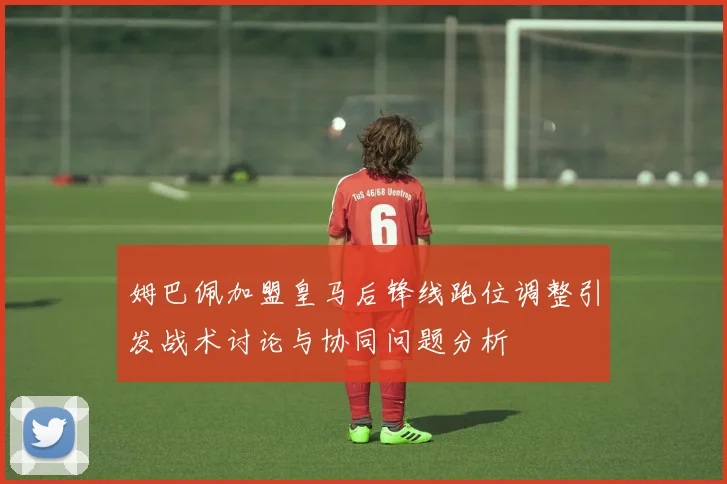 姆巴佩加盟皇马后锋线跑位调整引发战术讨论与协同问题分析