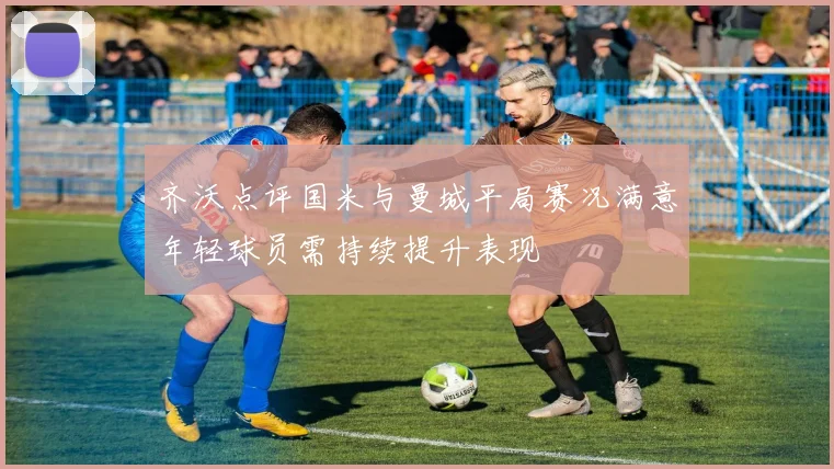 齐沃点评国米与曼城平局赛况满意年轻球员需持续提升表现