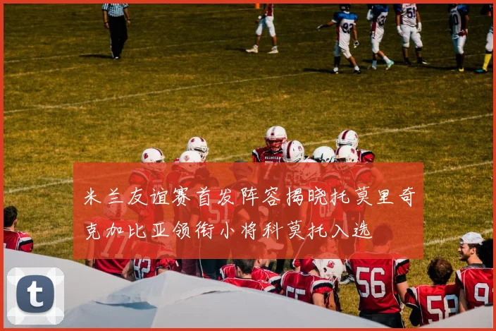 米兰友谊赛首发阵容揭晓托莫里奇克加比亚领衔小将科莫托入选