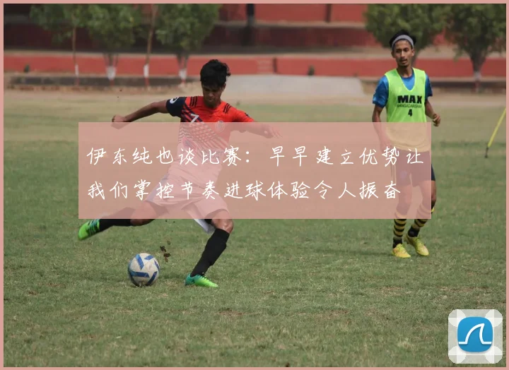 伊东纯也谈比赛：早早建立优势让我们掌控节奏进球体验令人振奋