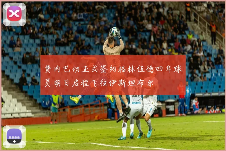 费内巴切正式签约格林伍德四年球员明日启程飞往伊斯坦布尔