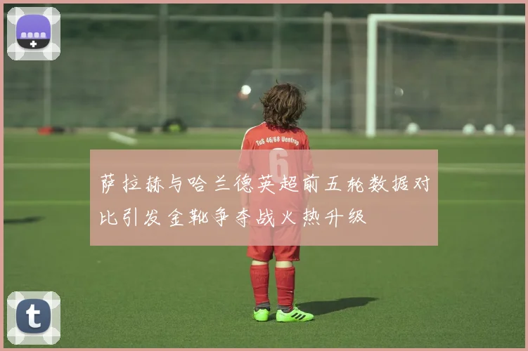 萨拉赫与哈兰德英超前五轮数据对比引发金靴争夺战火热升级