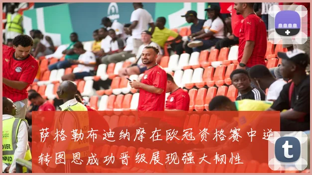 萨格勒布迪纳摩在欧冠资格赛中逆转图恩成功晋级展现强大韧性